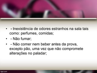 • - Inexistência de odores estranhos na sala tais
como: perfumes, comidas;
• - Não fumar;
• - Não comer nem beber antes da prova,
excepto pão, uma vez que não compromete
alterações no paladar;
 