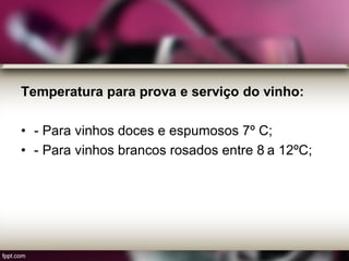 Temperatura para prova e serviço do vinho:
• - Para vinhos doces e espumosos 7º C;
• - Para vinhos brancos rosados entre 8 a 12ºC;
 