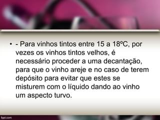 • - Para vinhos tintos entre 15 a 18ºC, por
vezes os vinhos tintos velhos, é
necessário proceder a uma decantação,
para que o vinho areje e no caso de terem
depósito para evitar que estes se
misturem com o líquido dando ao vinho
um aspecto turvo.
 