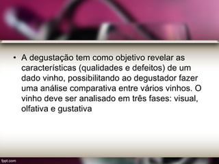 • A degustação tem como objetivo revelar as
características (qualidades e defeitos) de um
dado vinho, possibilitando ao degustador fazer
uma análise comparativa entre vários vinhos. O
vinho deve ser analisado em três fases: visual,
olfativa e gustativa
 