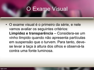 O Exame Visual
• O exame visual é o primeiro da série, e nele
vamos avaliar os seguintes critérios:
Limpidez e transparência – Considera-se um
vinho límpido quando não apresenta partículas
em suspensão que o turvem. Para tanto, deve-
se levar a taça à altura dos olhos e observá-la
contra uma fonte luminosa.
 