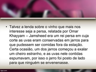 • Talvez a lenda sobre o vinho que mais nos
interesse seja a persa, relatada por Omar
Khayyam – Jamsheed era um rei persa em cuja
corte as uvas eram conservadas em jarros para
que pudessem ser comidas fora da estação.
Certa ocasião, um dos jarros começou a exalar
um cheiro estranho, e as uvas nele contidas
espumavam, por isso o jarro foi posto de lado
para que ninguém se envenenasse.
 