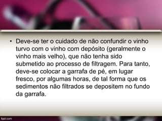 • Deve-se ter o cuidado de não confundir o vinho
turvo com o vinho com depósito (geralmente o
vinho mais velho), que não tenha sido
submetido ao processo de filtragem. Para tanto,
deve-se colocar a garrafa de pé, em lugar
fresco, por algumas horas, de tal forma que os
sedimentos não filtrados se depositem no fundo
da garrafa.
 
