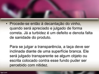 • Procede-se então à decantação do vinho,
quando será apreciado e julgado de forma
correta. Já a turbidez é um defeito e denota falta
de sanidade do produto.
Para se julgar a transparência, a taça deve ser
inclinada diante de uma superfície branca. Ele
será julgado transparente se algum objeto ou
escrita colocado contra esse fundo puder ser
percebido com nitidez.
 