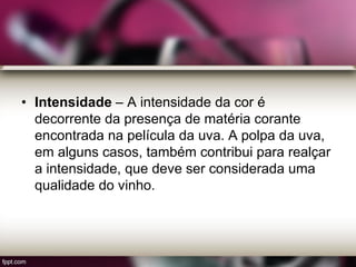 • Intensidade – A intensidade da cor é
decorrente da presença de matéria corante
encontrada na película da uva. A polpa da uva,
em alguns casos, também contribui para realçar
a intensidade, que deve ser considerada uma
qualidade do vinho.
 