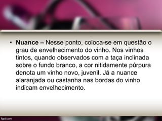 • Nuance – Nesse ponto, coloca-se em questão o
grau de envelhecimento do vinho. Nos vinhos
tintos, quando observados com a taça inclinada
sobre o fundo branco, a cor nitidamente púrpura
denota um vinho novo, juvenil. Já a nuance
alaranjada ou castanha nas bordas do vinho
indicam envelhecimento.
 