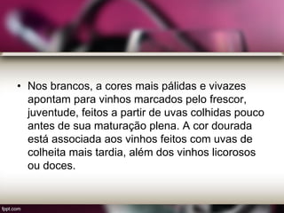 • Nos brancos, a cores mais pálidas e vivazes
apontam para vinhos marcados pelo frescor,
juventude, feitos a partir de uvas colhidas pouco
antes de sua maturação plena. A cor dourada
está associada aos vinhos feitos com uvas de
colheita mais tardia, além dos vinhos licorosos
ou doces.
 