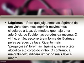 • Lágrimas – Para que julguemos as lágrimas de
um vinho devemos imprimir movimentos
circulares à taça, de modo a que haja uma
aderência do líquido nas paredes da mesma. O
vinho, então, escorrerá em forma de lágrimas
pelas paredes da taça. Quanto mais
"preguiçosas" forem as lágrimas, maior o teor
alcoólico e o corpo do vinho. O contrário, a
maior fluidez, indicará um vinho mais leve e
magro.
 