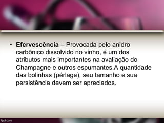 • Efervescência – Provocada pelo anidro
carbônico dissolvido no vinho, é um dos
atributos mais importantes na avaliação do
Champagne e outros espumantes.A quantidade
das bolinhas (pérlage), seu tamanho e sua
persistência devem ser apreciados.
 