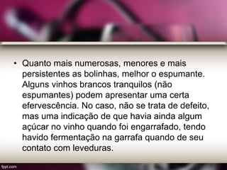 • Quanto mais numerosas, menores e mais
persistentes as bolinhas, melhor o espumante.
Alguns vinhos brancos tranquilos (não
espumantes) podem apresentar uma certa
efervescência. No caso, não se trata de defeito,
mas uma indicação de que havia ainda algum
açúcar no vinho quando foi engarrafado, tendo
havido fermentação na garrafa quando de seu
contato com leveduras.
 