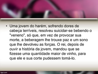 • Uma jovem do harém, sofrendo dores de
cabeça terríveis, resolveu suicidar-se bebendo o
"veneno", só que, em vez de provocar sua
morte, a beberagem lhe trouxe paz e um sono
que lhe devolveu as forças. O rei, depois de
ouvir a história da jovem, mandou que se
fizesse uma quantidade maior de vinho, para
que ele e sua corte pudessem tomá-lo.
 