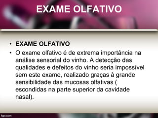 EXAME OLFATIVO
• EXAME OLFATIVO
• O exame olfativo é de extrema importância na
análise sensorial do vinho. A detecção das
qualidades e defeitos do vinho seria impossível
sem este exame, realizado graças à grande
sensibilidade das mucosas olfativas (
escondidas na parte superior da cavidade
nasal).
 