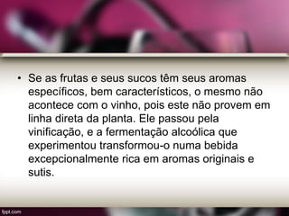 • Se as frutas e seus sucos têm seus aromas
específicos, bem característicos, o mesmo não
acontece com o vinho, pois este não provem em
linha direta da planta. Ele passou pela
vinificação, e a fermentação alcoólica que
experimentou transformou-o numa bebida
excepcionalmente rica em aromas originais e
sutis.
 