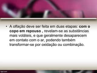 • A olfação deve ser feita em duas etapas: com o
copo em repouso , revelam-se as substâncias
mais voláteis, e que geralmente desaparecem
em contato com o ar, podendo também
transformar-se por oxidação ou combinação.
 