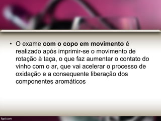 • O exame com o copo em movimento é
realizado após imprimir-se o movimento de
rotação à taça, o que faz aumentar o contato do
vinho com o ar, que vai acelerar o processo de
oxidação e a consequente liberação dos
componentes aromáticos
 