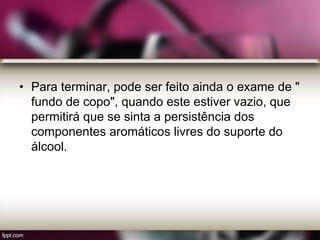 • Para terminar, pode ser feito ainda o exame de "
fundo de copo", quando este estiver vazio, que
permitirá que se sinta a persistência dos
componentes aromáticos livres do suporte do
álcool.
 