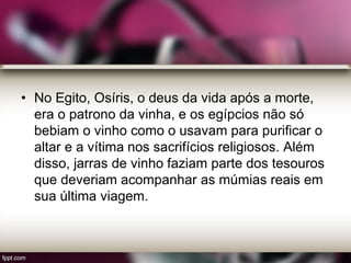 • No Egito, Osíris, o deus da vida após a morte,
era o patrono da vinha, e os egípcios não só
bebiam o vinho como o usavam para purificar o
altar e a vítima nos sacrifícios religiosos. Além
disso, jarras de vinho faziam parte dos tesouros
que deveriam acompanhar as múmias reais em
sua última viagem.
 