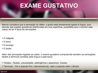 EXAME GUSTATIVO
Menos complexo que a sensação do olfato, o gosto está diretamente ligada à língua, que,
através das papilas gustativas distribuídas em sua superfície, possibilita que o homem seja
capaz de ter 4 tipos de sensações:
• O salgado
• O doce
• O amargo
• O ácido
Além das sensações ligadas ao sabor, o exame gustativo compreende também as sensações
tácteis e térmicas sentidas pela língua e pela boca:
• Tácteis – fluidez, untuosidade, adstrigência ( aspereza), maciez.
• Térmicas – frio e pseudo-frio ( efervescência), calor e pseudo-calor ( álcool)
 