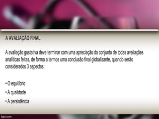 A AVALIAÇÃO FINAL
A avaliação gustativa deve terminar com uma apreciação do conjunto de todas avaliações
analíticas feitas, de forma a termos uma conclusão final globalizante, quando serão
considerados 3 aspectos :
• O equilíbrio
• A qualidade
• A persistência
 