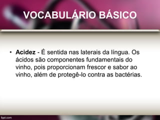 VOCABULÁRIO BÁSICO
• Acidez - É sentida nas laterais da língua. Os
ácidos são componentes fundamentais do
vinho, pois proporcionam frescor e sabor ao
vinho, além de protegê-lo contra as bactérias.
 