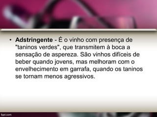 • Adstringente - É o vinho com presença de
"taninos verdes", que transmitem à boca a
sensação de aspereza. São vinhos difíceis de
beber quando jovens, mas melhoram com o
envelhecimento em garrafa, quando os taninos
se tornam menos agressivos.
 