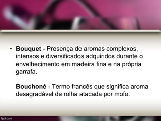 • Bouquet - Presença de aromas complexos,
intensos e diversificados adquiridos durante o
envelhecimento em madeira fina e na própria
garrafa.
Bouchoné - Termo francês que significa aroma
desagradável de rolha atacada por mofo.
 