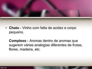 • Chato - Vinho com falta de acidez e corpo
pequeno.
Complexo - Aromas dentro de aromas que
sugerem várias analogias diferentes de frutas,
flores, madeira, etc.
 