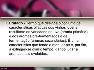 • Frutado - Termo que designa o conjunto de
características olfativas dos vinhos jovens
resultante da variedade da uva (aroma primário)
e dos aromas pré-fermentados e de
fermentação (aromas secundários). É uma
característica que tende a atenuar-se e, por fim,
a extinguir-se com o tempo, dando lugar a
aromas mais evoluídos.
 