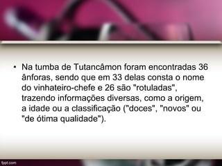 • Na tumba de Tutancâmon foram encontradas 36
ânforas, sendo que em 33 delas consta o nome
do vinhateiro-chefe e 26 são "rotuladas",
trazendo informações diversas, como a origem,
a idade ou a classificação ("doces", "novos" ou
"de ótima qualidade").
 