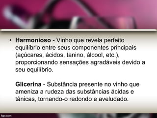 • Harmonioso - Vinho que revela perfeito
equilíbrio entre seus componentes principais
(açúcares, ácidos, tanino, álcool, etc.),
proporcionando sensações agradáveis devido a
seu equilíbrio.
Glicerina - Substância presente no vinho que
ameniza a rudeza das substâncias ácidas e
tânicas, tornando-o redondo e aveludado.
 
