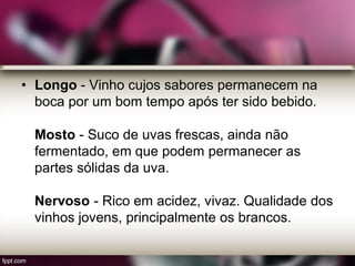 • Longo - Vinho cujos sabores permanecem na
boca por um bom tempo após ter sido bebido.
Mosto - Suco de uvas frescas, ainda não
fermentado, em que podem permanecer as
partes sólidas da uva.
Nervoso - Rico em acidez, vivaz. Qualidade dos
vinhos jovens, principalmente os brancos.
 