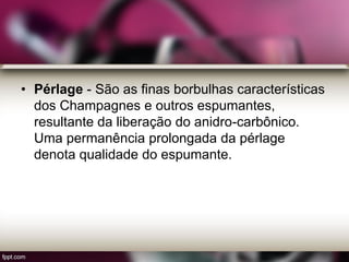 • Pérlage - São as finas borbulhas características
dos Champagnes e outros espumantes,
resultante da liberação do anidro-carbônico.
Uma permanência prolongada da pérlage
denota qualidade do espumante.
 