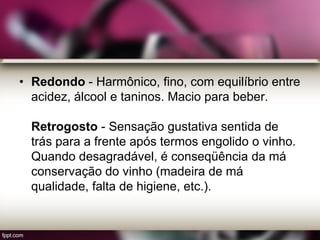 • Redondo - Harmônico, fino, com equilíbrio entre
acidez, álcool e taninos. Macio para beber.
Retrogosto - Sensação gustativa sentida de
trás para a frente após termos engolido o vinho.
Quando desagradável, é conseqüência da má
conservação do vinho (madeira de má
qualidade, falta de higiene, etc.).
 
