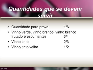 Quantidades que se devem
servir
• Quantidade para prova 1/6
• Vinho verde, vinho branco, vinho branco
frutado e espumantes 3/4
• Vinho tinto 2/3
• Vinho tinto velho 1/2
 