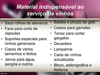 Material indispensável ao
serviço de vinhos
• Saca rolhas de alavanca
• Faca para corte de
cápsulas
• Suportes especiais para
vinhos generosos
• Copos de vários
tamanhos e feitios
• Jarros para água,
sangria e outros
• Baldes e pinças de gelo
• Cestos para garrafas
• Tenaz para cortar
gargalos
• Decanters
• Lamparina
• Carta de vinhos
actualizada
• Bloco, esferográfica e
fósforos
 
