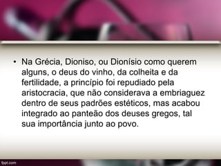 • Na Grécia, Dioniso, ou Dionísio como querem
alguns, o deus do vinho, da colheita e da
fertilidade, a princípio foi repudiado pela
aristocracia, que não considerava a embriaguez
dentro de seus padrões estéticos, mas acabou
integrado ao panteão dos deuses gregos, tal
sua importância junto ao povo.
 