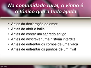 Na comunidade rural, o vinho é
o tónico que a tudo ajuda
• Antes da declaração de amor
• Antes de abrir o baile
• Antes de contar um segredo antigo
• Antes de descrever uma história interdita
• Antes de enfrentar os cornos de uma vaca
• Antes de enfrentar os punhos de um rival
 