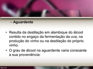 – Aguardente
• Resulta da destilação em alambique do álcool
contido no engaço da fermentação da uva, na
produção do vinho ou na destilação do próprio
vinho.
• O grau de álcool na aguardente varia consoante
a sua proveniência:
 