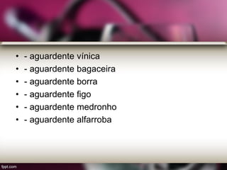 • - aguardente vínica
• - aguardente bagaceira
• - aguardente borra
• - aguardente figo
• - aguardente medronho
• - aguardente alfarroba
 