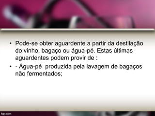 • Pode-se obter aguardente a partir da destilação
do vinho, bagaço ou água-pé. Estas últimas
aguardentes podem provir de :
• - Água-pé produzida pela lavagem de bagaços
não fermentados;
 