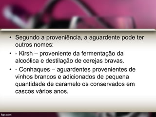 • Segundo a proveniência, a aguardente pode ter
outros nomes:
• - Kirsh – proveniente da fermentação da
alcoólica e destilação de cerejas bravas.
• - Conhaques – aguardentes provenientes de
vinhos brancos e adicionados de pequena
quantidade de caramelo os conservados em
cascos vários anos.
 