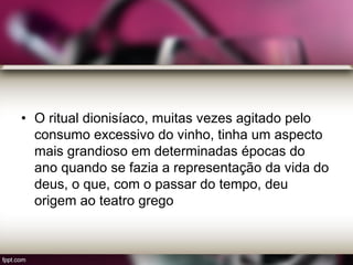 • O ritual dionisíaco, muitas vezes agitado pelo
consumo excessivo do vinho, tinha um aspecto
mais grandioso em determinadas épocas do
ano quando se fazia a representação da vida do
deus, o que, com o passar do tempo, deu
origem ao teatro grego
 
