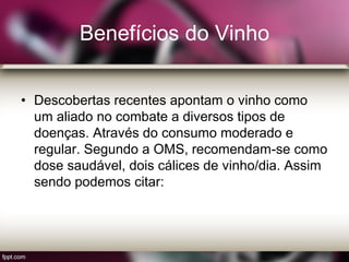 Benefícios do Vinho
• Descobertas recentes apontam o vinho como
um aliado no combate a diversos tipos de
doenças. Através do consumo moderado e
regular. Segundo a OMS, recomendam-se como
dose saudável, dois cálices de vinho/dia. Assim
sendo podemos citar:
 