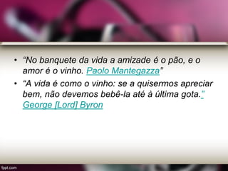 • “No banquete da vida a amizade é o pão, e o
amor é o vinho. Paolo Mantegazza”
• “A vida é como o vinho: se a quisermos apreciar
bem, não devemos bebê-la até à última gota.”
George [Lord] Byron
 