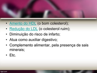• Amento do HDL (o bom colesterol);
• Redução do LDL (o colesterol ruim);
• Diminuição do risco de infarto;
• Atua como auxiliar digestivo;
• Complemento alimentar, pela presença de sais
minerais;
• Etc.
 