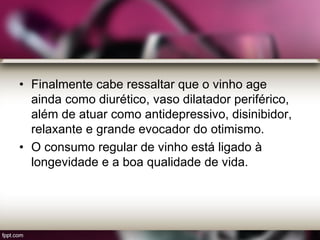 • Finalmente cabe ressaltar que o vinho age
ainda como diurético, vaso dilatador periférico,
além de atuar como antidepressivo, disinibidor,
relaxante e grande evocador do otimismo.
• O consumo regular de vinho está ligado à
longevidade e a boa qualidade de vida.
 
