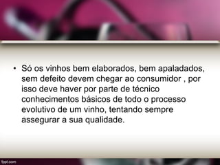 • Só os vinhos bem elaborados, bem apaladados,
sem defeito devem chegar ao consumidor , por
isso deve haver por parte de técnico
conhecimentos básicos de todo o processo
evolutivo de um vinho, tentando sempre
assegurar a sua qualidade.
 