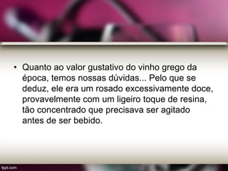 • Quanto ao valor gustativo do vinho grego da
época, temos nossas dúvidas... Pelo que se
deduz, ele era um rosado excessivamente doce,
provavelmente com um ligeiro toque de resina,
tão concentrado que precisava ser agitado
antes de ser bebido.
 