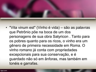 • "Vita vinum est" (Vinho é vida) – são as palavras
que Petrônio põe na boca de um dos
personagens de sua obra Satyricon . Tanto para
os pobres quanto para os ricos, o vinho era um
gênero de primeira necessidade em Roma. O
vinho romano já conta com propriedades
excepcionais para sua conservação, e é
guardado não só em ânforas, mas também em
tonéis e garrafas.
 