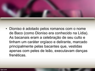 • Dioniso é adotado pelos romanos com o nome
de Baco (como Dioniso era conhecido na Lídia).
As bacanais eram a celebração de seu culto e
tinham um caráter orgíaco e delirante, marcado
principalmente pelas bacantes que, vestidas
apenas com peles de leão, executavam danças
frenéticas.
 